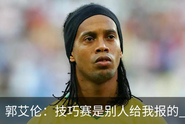 郭艾伦：技巧赛是别人给我报的 我没什么技巧